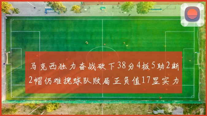 马克西独力奋战砍下38分4板5助2断2帽仍难挽球队败局正负值17显实力