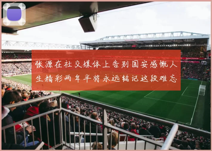 张源在社交媒体上告别国安感慨人生精彩两年半将永远铭记这段难忘故事