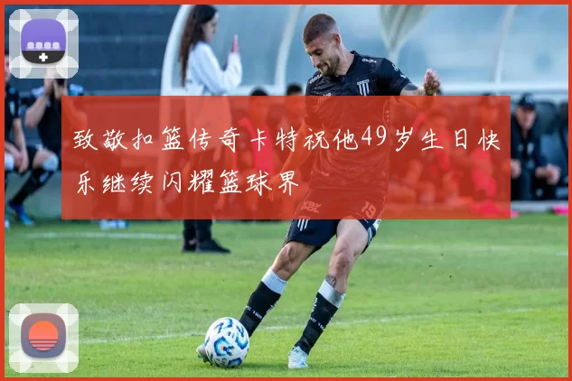 致敬扣篮传奇卡特祝他49岁生日快乐继续闪耀篮球界