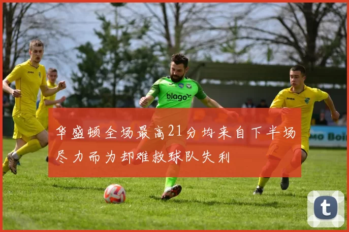 华盛顿全场最高21分均来自下半场尽力而为却难救球队失利