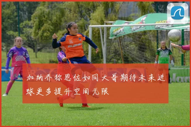 加纳乔称恩佐如同大哥期待未来进球更多提升空间无限