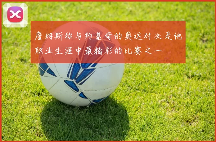 詹姆斯称与约基奇的奥运对决是他职业生涯中最精彩的比赛之一